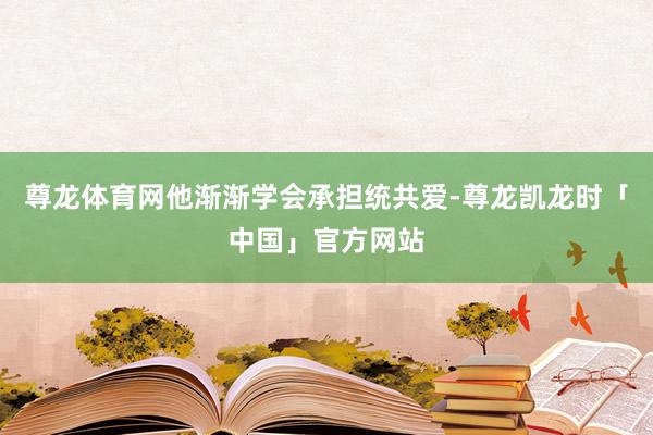 尊龙体育网他渐渐学会承担统共爱-尊龙凯龙时「中国」官方网站