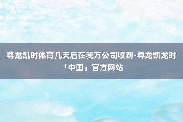 尊龙凯时体育几天后在我方公司收到-尊龙凯龙时「中国」官方网站