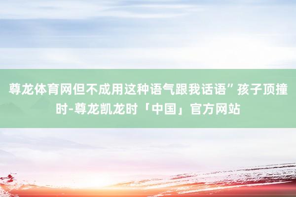 尊龙体育网但不成用这种语气跟我话语”孩子顶撞时-尊龙凯龙时「中国」官方网站