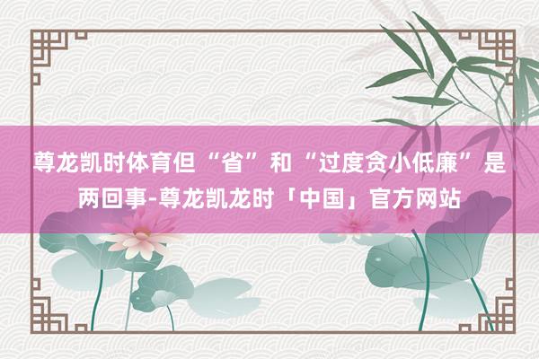 尊龙凯时体育但 “省” 和 “过度贪小低廉” 是两回事-尊龙凯龙时「中国」官方网站