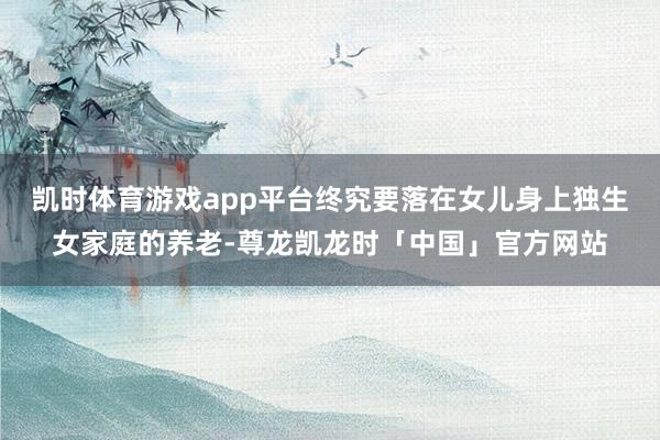 凯时体育游戏app平台终究要落在女儿身上独生女家庭的养老-尊龙凯龙时「中国」官方网站