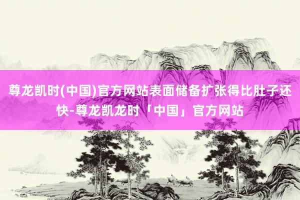 尊龙凯时(中国)官方网站表面储备扩张得比肚子还快-尊龙凯龙时「中国」官方网站