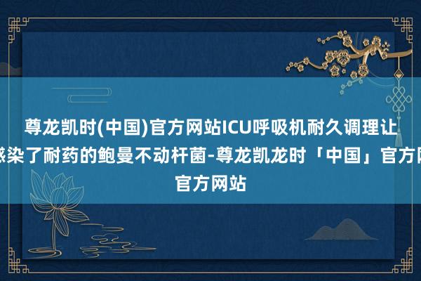 尊龙凯时(中国)官方网站ICU呼吸机耐久调理让她感染了耐药的鲍曼不动杆菌-尊龙凯龙时「中国」官方网站