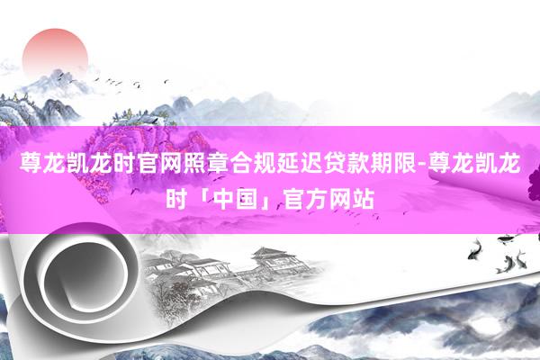 尊龙凯龙时官网照章合规延迟贷款期限-尊龙凯龙时「中国」官方网站
