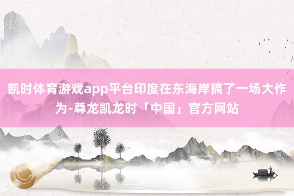 凯时体育游戏app平台印度在东海岸搞了一场大作为-尊龙凯龙时「中国」官方网站