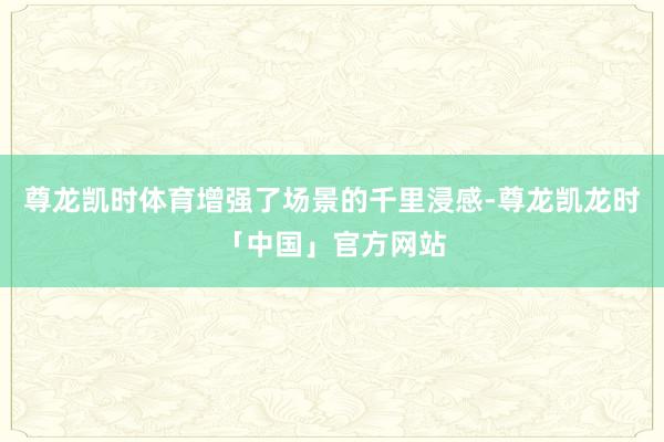 尊龙凯时体育增强了场景的千里浸感-尊龙凯龙时「中国」官方网站