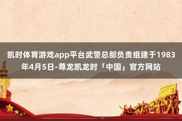 凯时体育游戏app平台武警总部负责组建于1983年4月5日-尊龙凯龙时「中国」官方网站
