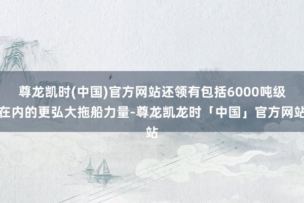 尊龙凯时(中国)官方网站还领有包括6000吨级在内的更弘大拖船力量-尊龙凯龙时「中国」官方网站