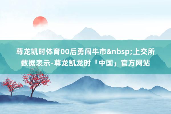 尊龙凯时体育　　00后勇闯牛市&nbsp;　　上交所数据表示-尊龙凯龙时「中国」官方网站