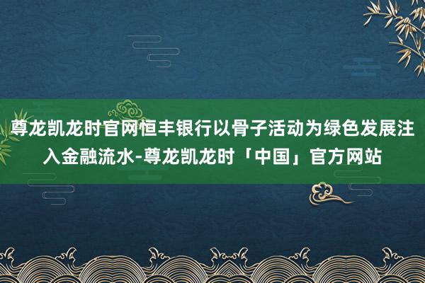 尊龙凯龙时官网恒丰银行以骨子活动为绿色发展注入金融流水-尊龙凯龙时「中国」官方网站
