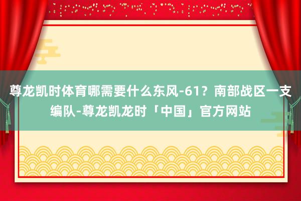 尊龙凯时体育哪需要什么东风-61？南部战区一支编队-尊龙凯龙时「中国」官方网站