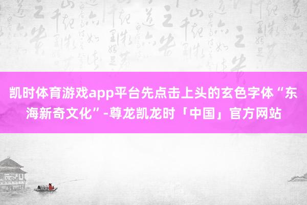 凯时体育游戏app平台先点击上头的玄色字体“东海新奇文化”-尊龙凯龙时「中国」官方网站