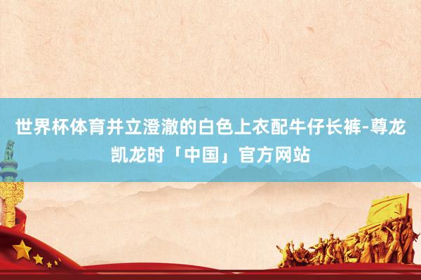 世界杯体育并立澄澈的白色上衣配牛仔长裤-尊龙凯龙时「中国」官方网站