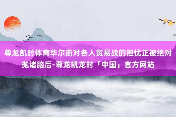 尊龙凯时体育华尔街对各人贸易战的担忧正被绝对抛诸脑后-尊龙凯龙时「中国」官方网站
