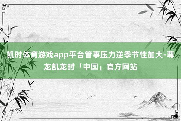 凯时体育游戏app平台管事压力逆季节性加大-尊龙凯龙时「中国」官方网站