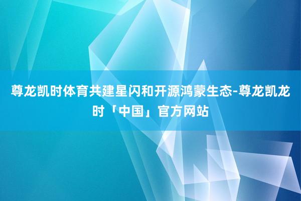 尊龙凯时体育共建星闪和开源鸿蒙生态-尊龙凯龙时「中国」官方网站