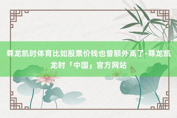 尊龙凯时体育比如股票价钱也曾额外高了-尊龙凯龙时「中国」官方网站