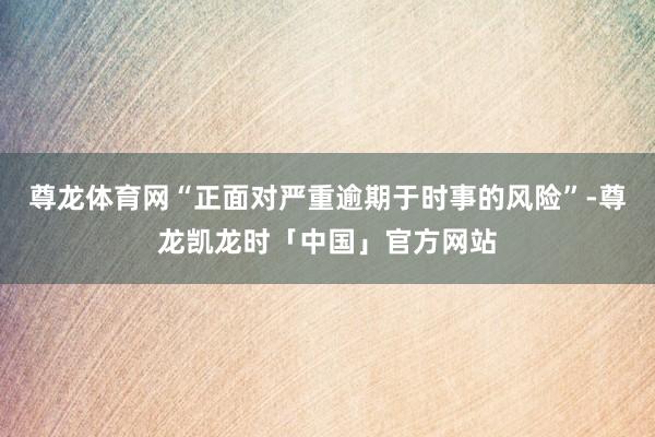 尊龙体育网“正面对严重逾期于时事的风险”-尊龙凯龙时「中国」官方网站