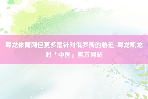 尊龙体育网但更多是针对俄罗斯的胁迫-尊龙凯龙时「中国」官方网站