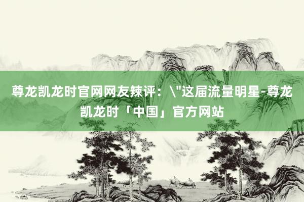 尊龙凯龙时官网网友辣评：
