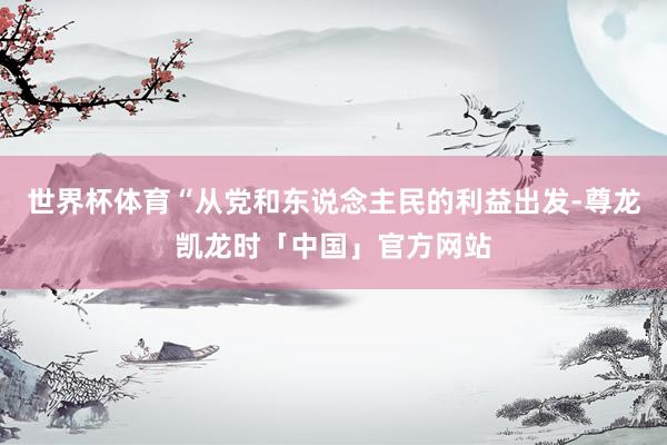 世界杯体育“从党和东说念主民的利益出发-尊龙凯龙时「中国」官方网站