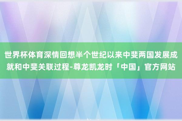 世界杯体育深情回想半个世纪以来中斐两国发展成就和中斐关联过程-尊龙凯龙时「中国」官方网站