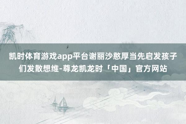 凯时体育游戏app平台谢丽沙憨厚当先启发孩子们发散想维-尊龙凯龙时「中国」官方网站