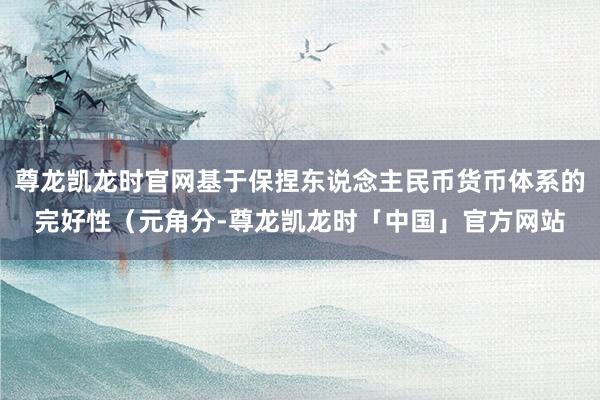 尊龙凯龙时官网基于保捏东说念主民币货币体系的完好性（元角分-尊龙凯龙时「中国」官方网站