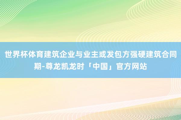 世界杯体育建筑企业与业主或发包方强硬建筑合同期-尊龙凯龙时「中国」官方网站