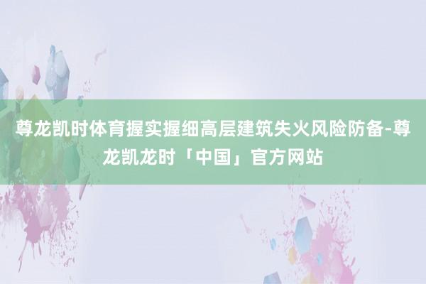尊龙凯时体育握实握细高层建筑失火风险防备-尊龙凯龙时「中国」官方网站