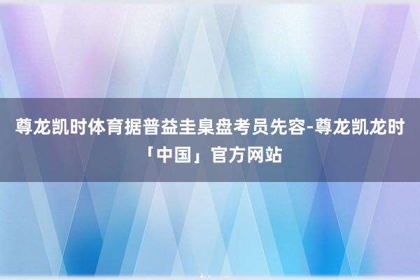 尊龙凯时体育据普益圭臬盘考员先容-尊龙凯龙时「中国」官方网站