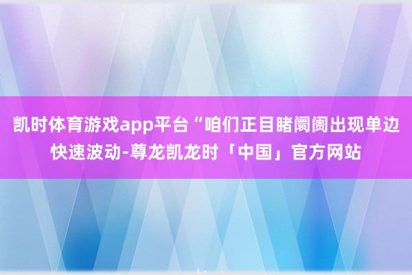 凯时体育游戏app平台“咱们正目睹阛阓出现单边快速波动-尊龙凯龙时「中国」官方网站