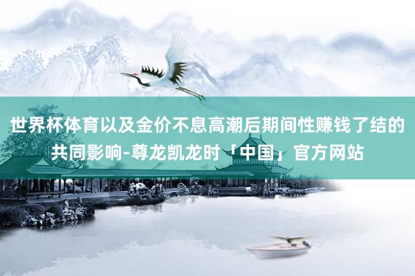 世界杯体育以及金价不息高潮后期间性赚钱了结的共同影响-尊龙凯龙时「中国」官方网站