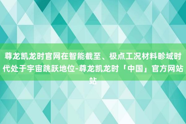 尊龙凯龙时官网在智能截至、极点工况材料畛域时代处于宇宙跳跃地位-尊龙凯龙时「中国」官方网站