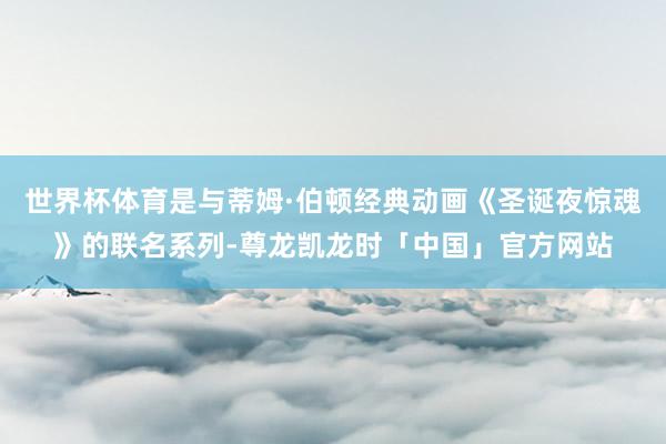 世界杯体育是与蒂姆·伯顿经典动画《圣诞夜惊魂》的联名系列-尊龙凯龙时「中国」官方网站