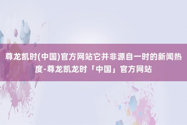 尊龙凯时(中国)官方网站它并非源自一时的新闻热度-尊龙凯龙时「中国」官方网站