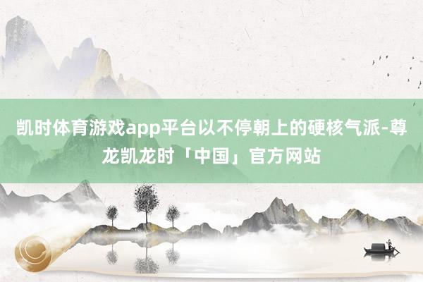 凯时体育游戏app平台以不停朝上的硬核气派-尊龙凯龙时「中国」官方网站