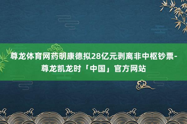 尊龙体育网药明康德拟28亿元剥离非中枢钞票-尊龙凯龙时「中国」官方网站