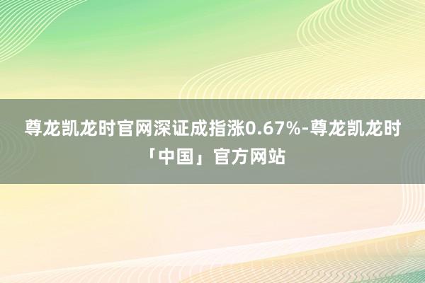 尊龙凯龙时官网深证成指涨0.67%-尊龙凯龙时「中国」官方网站