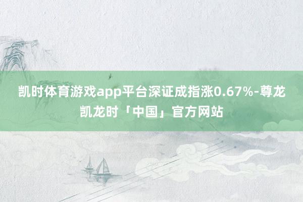 凯时体育游戏app平台深证成指涨0.67%-尊龙凯龙时「中国」官方网站