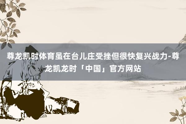 尊龙凯时体育虽在台儿庄受挫但很快复兴战力-尊龙凯龙时「中国」官方网站