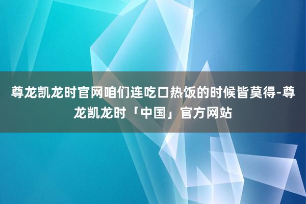 尊龙凯龙时官网咱们连吃口热饭的时候皆莫得-尊龙凯龙时「中国」官方网站