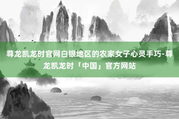 尊龙凯龙时官网白银地区的农家女子心灵手巧-尊龙凯龙时「中国」官方网站