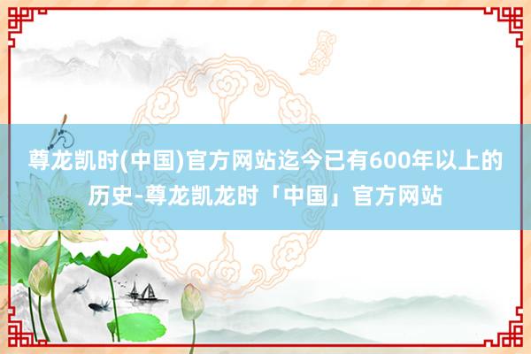 尊龙凯时(中国)官方网站迄今已有600年以上的历史-尊龙凯龙时「中国」官方网站