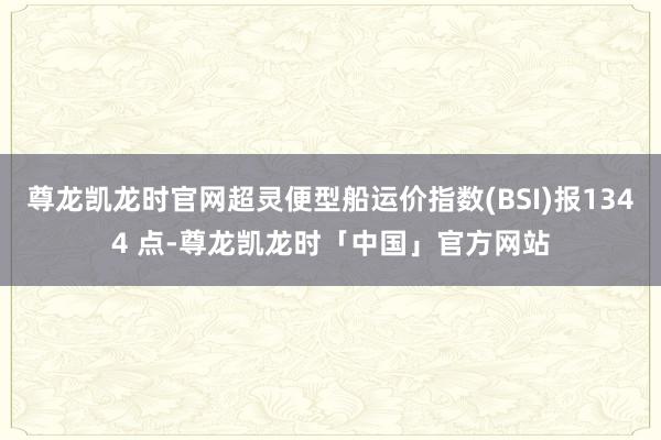 尊龙凯龙时官网超灵便型船运价指数(BSI)报1344 点-尊龙凯龙时「中国」官方网站