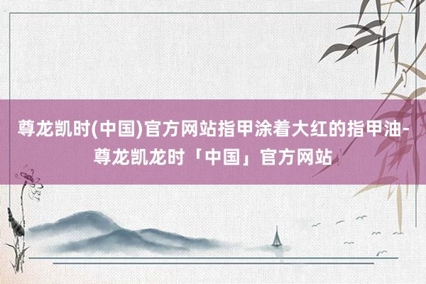尊龙凯时(中国)官方网站指甲涂着大红的指甲油-尊龙凯龙时「中国」官方网站