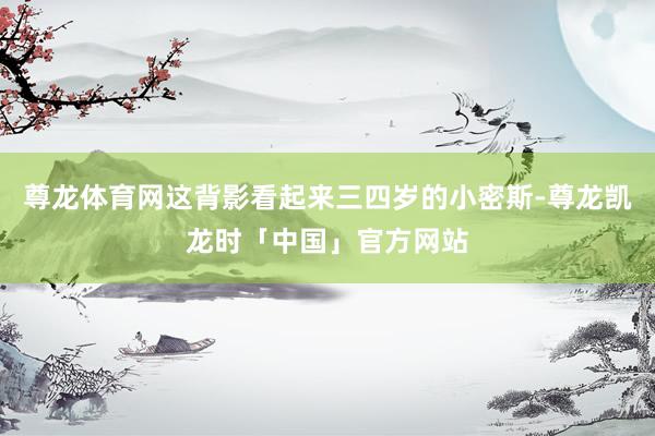 尊龙体育网这背影看起来三四岁的小密斯-尊龙凯龙时「中国」官方网站