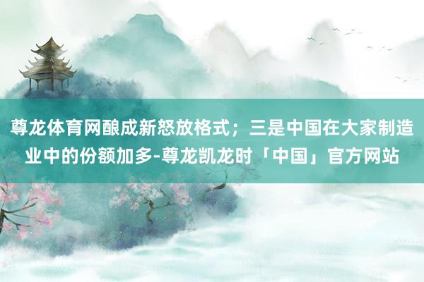 尊龙体育网酿成新怒放格式；三是中国在大家制造业中的份额加多-尊龙凯龙时「中国」官方网站