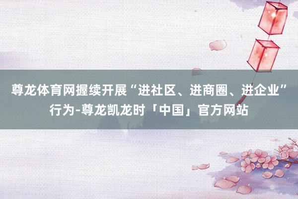 尊龙体育网握续开展“进社区、进商圈、进企业”行为-尊龙凯龙时「中国」官方网站