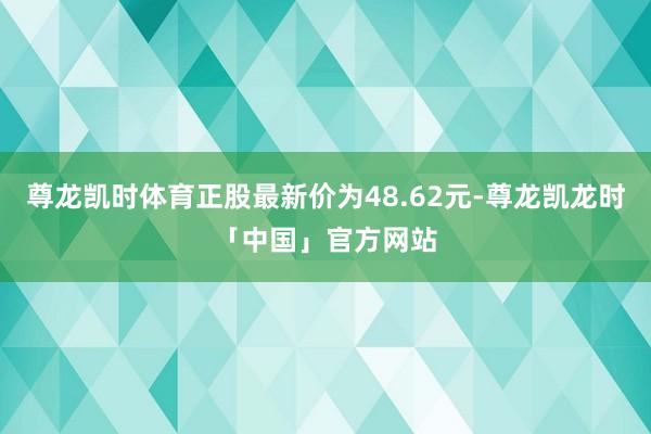 尊龙凯时体育正股最新价为48.62元-尊龙凯龙时「中国」官方网站